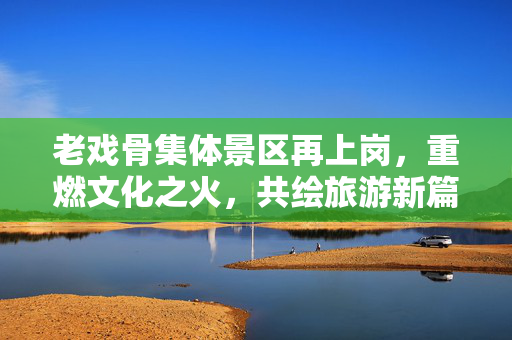 老戏骨集体景区再上岗，重燃文化之火，共绘旅游新篇章