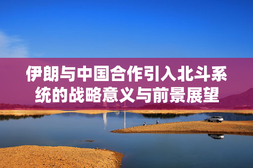 伊朗与中国合作引入北斗系统的战略意义与前景展望