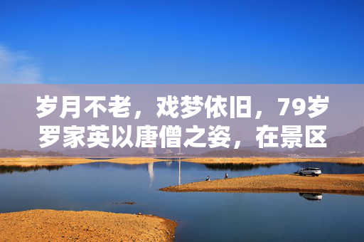 岁月不老，戏梦依旧，79岁罗家英以唐僧之姿，在景区重拾取经路
