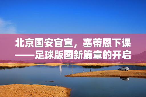 北京国安官宣，塞蒂恩下课——足球版图新篇章的开启