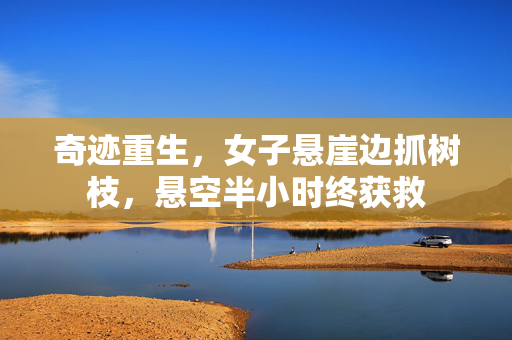 奇迹重生，女子悬崖边抓树枝，悬空半小时终获救