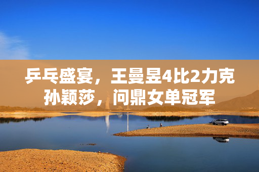 乒乓盛宴，王曼昱4比2力克孙颖莎，问鼎女单冠军