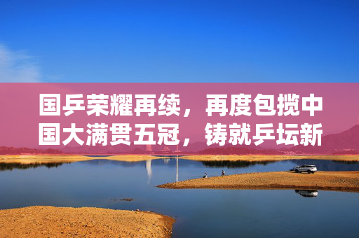 国乒荣耀再续，再度包揽中国大满贯五冠，铸就乒坛新辉煌