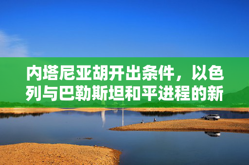 内塔尼亚胡开出条件，以色列与巴勒斯坦和平进程的新篇章