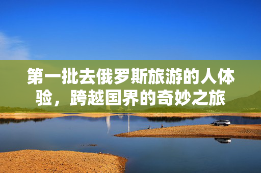 第一批去俄罗斯旅游的人体验，跨越国界的奇妙之旅