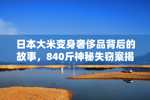 日本大米变身奢侈品背后的故事，840斤神秘失窃案揭秘