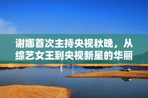 谢娜首次主持央视秋晚，从综艺女王到央视新星的华丽转身