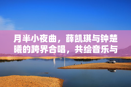 月半小夜曲，薛凯琪与钟楚曦的跨界合唱，共绘音乐与情感的温柔画卷