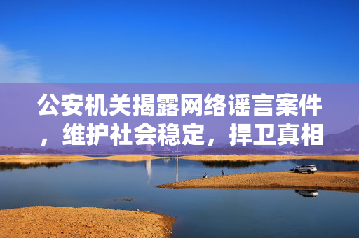 公安机关揭露网络谣言案件，维护社会稳定，捍卫真相的行动与决心