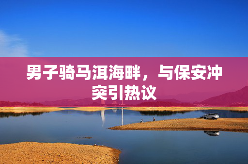 男子骑马洱海畔，与保安冲突引热议