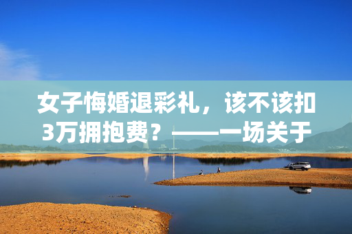 女子悔婚退彩礼，该不该扣3万拥抱费？——一场关于传统习俗与现代法律的较量
