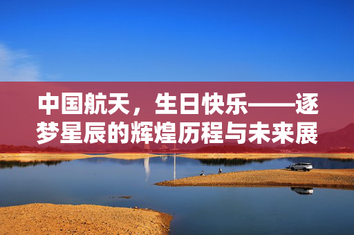 中国航天，生日快乐——逐梦星辰的辉煌历程与未来展望