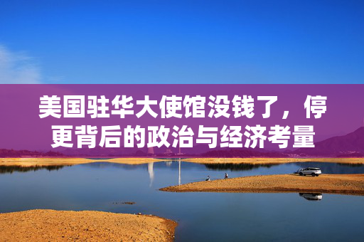 美国驻华大使馆没钱了，停更背后的政治与经济考量