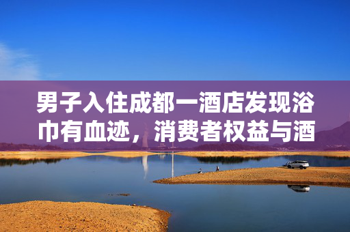 男子入住成都一酒店发现浴巾有血迹，消费者权益与酒店卫生管理的警钟