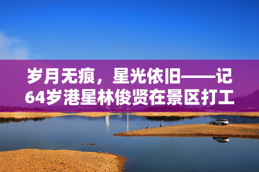 岁月无痕，星光依旧——记64岁港星林俊贤在景区打工的温暖故事