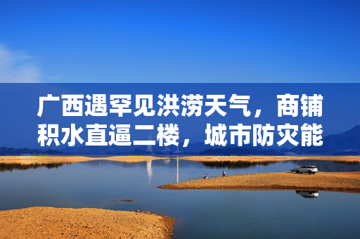 广西遇罕见洪涝天气，商铺积水直逼二楼，城市防灾能力再受考验