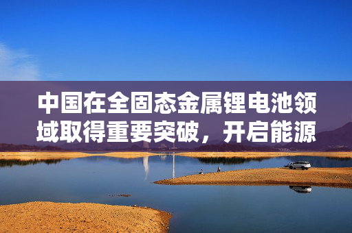 中国在全固态金属锂电池领域取得重要突破，开启能源存储新纪元