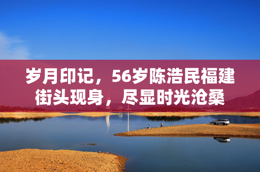 岁月印记，56岁陈浩民福建街头现身，尽显时光沧桑
