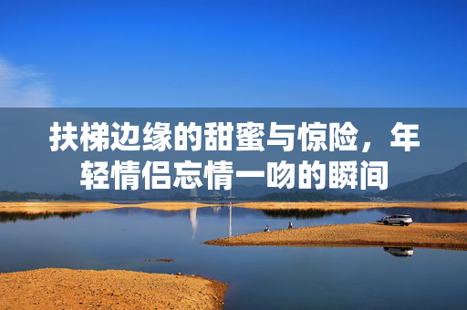 扶梯边缘的甜蜜与惊险，年轻情侣忘情一吻的瞬间