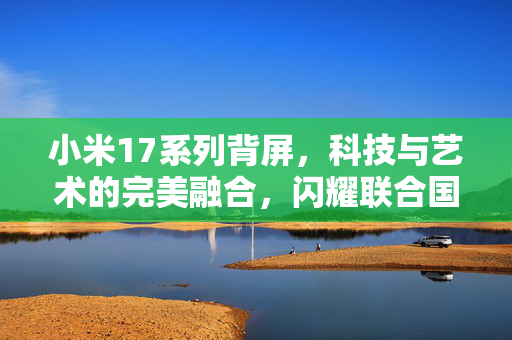 小米17系列背屏，科技与艺术的完美融合，闪耀联合国舞台