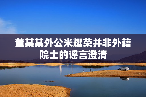 董某某外公米耀荣并非外籍院士的谣言澄清