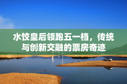 水饺皇后领跑五一档，传统与创新交融的票房奇迹