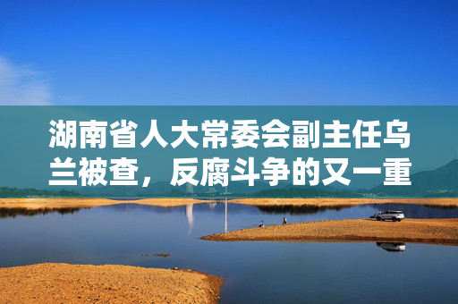 湖南省人大常委会副主任乌兰被查，反腐斗争的又一重要进展