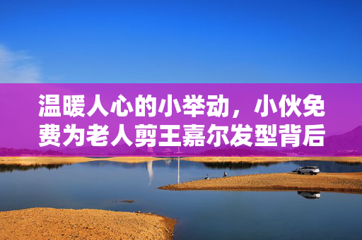 温暖人心的小举动，小伙免费为老人剪王嘉尔发型背后的故事