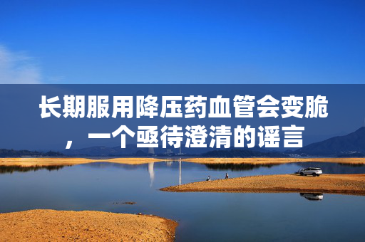 长期服用降压药血管会变脆，一个亟待澄清的谣言