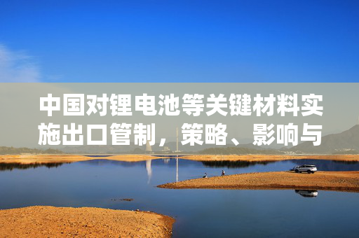中国对锂电池等关键材料实施出口管制，策略、影响与未来展望