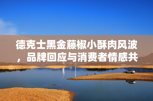 德克士黑金藤椒小酥肉风波，品牌回应与消费者情感共鸣的双重考量