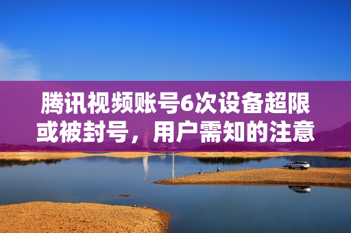 腾讯视频账号6次设备超限或被封号，用户需知的注意事项与应对策略