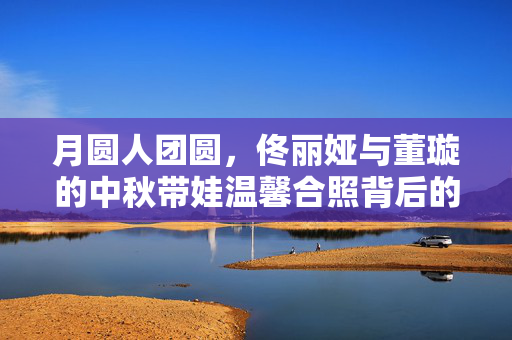 月圆人团圆，佟丽娅与董璇的中秋带娃温馨合照背后的故事