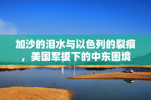 加沙的泪水与以色列的裂痕，美国军援下的中东困境