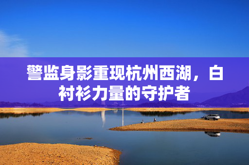 警监身影重现杭州西湖，白衬衫力量的守护者