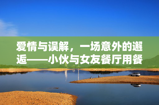 爱情与误解，一场意外的邂逅——小伙与女友餐厅用餐被民警戴铐带走的背后故事