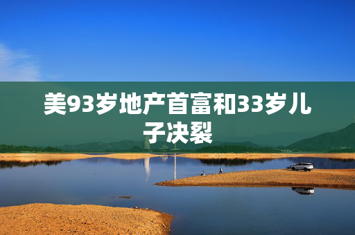 美93岁地产首富和33岁儿子决裂