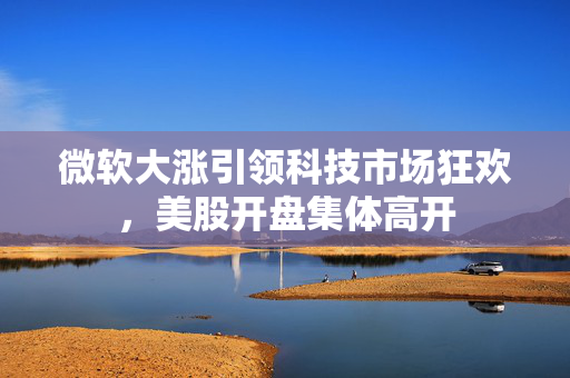 微软大涨引领科技市场狂欢，美股开盘集体高开