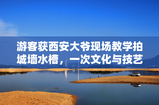 游客获西安大爷现场教学拍城墙水槽，一次文化与技艺的邂逅