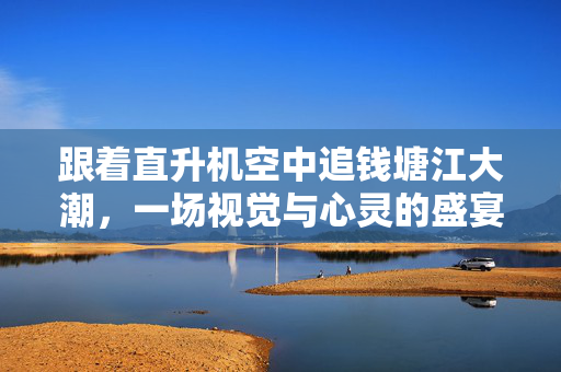 跟着直升机空中追钱塘江大潮，一场视觉与心灵的盛宴