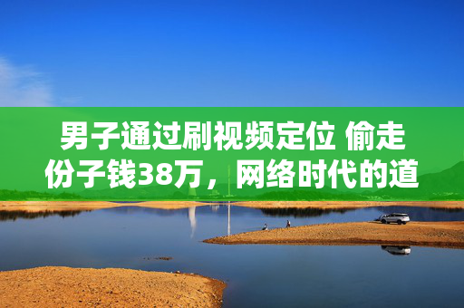 男子通过刷视频定位 偷走份子钱38万，网络时代的道德与法律挑战