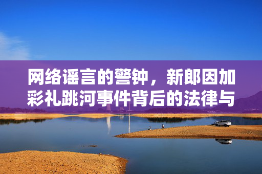 网络谣言的警钟，新郎因加彩礼跳河事件背后的法律与道德反思