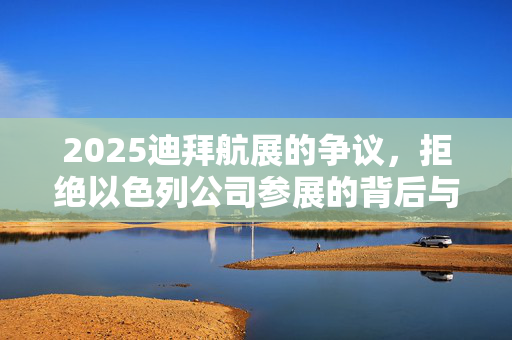 2025迪拜航展的争议，拒绝以色列公司参展的背后与影响