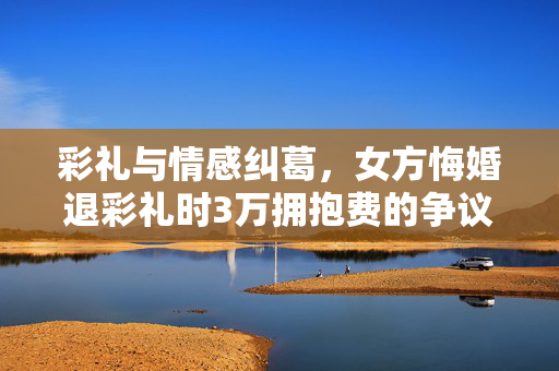 彩礼与情感纠葛，女方悔婚退彩礼时3万拥抱费的争议与反思