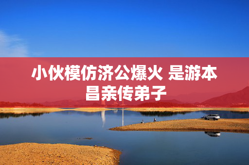 小伙模仿济公爆火 是游本昌亲传弟子