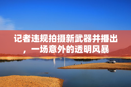 记者违规拍摄新武器并播出，一场意外的透明风暴