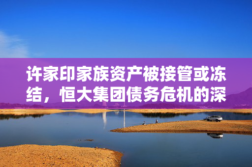 许家印家族资产被接管或冻结，恒大集团债务危机的深层次影响