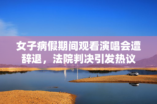 女子病假期间观看演唱会遭辞退，法院判决引发热议