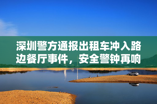 深圳警方通报出租车冲入路边餐厅事件，安全警钟再响，城市安全管理的深刻反思