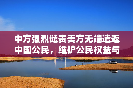 中方强烈谴责美方无端遣返中国公民，维护公民权益与外交关系的严肃立场